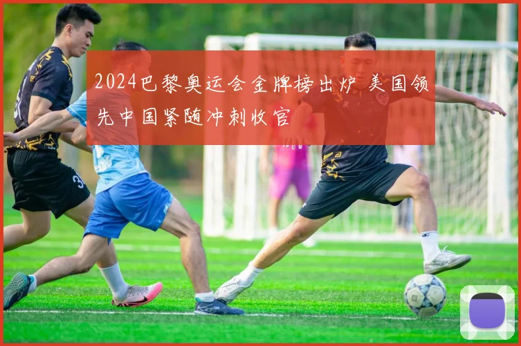 2024巴黎奥运会金牌榜出炉 美国领先中国紧随冲刺收官