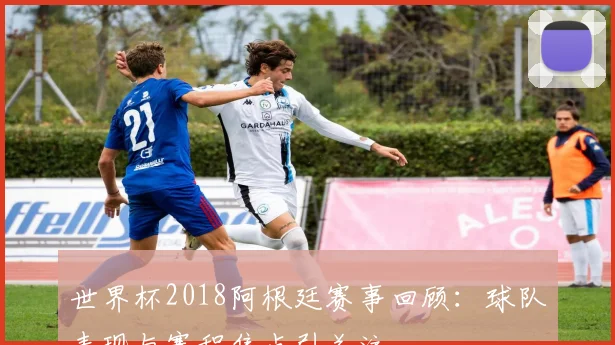 世界杯2018阿根廷赛事回顾：球队表现与赛程焦点引关注