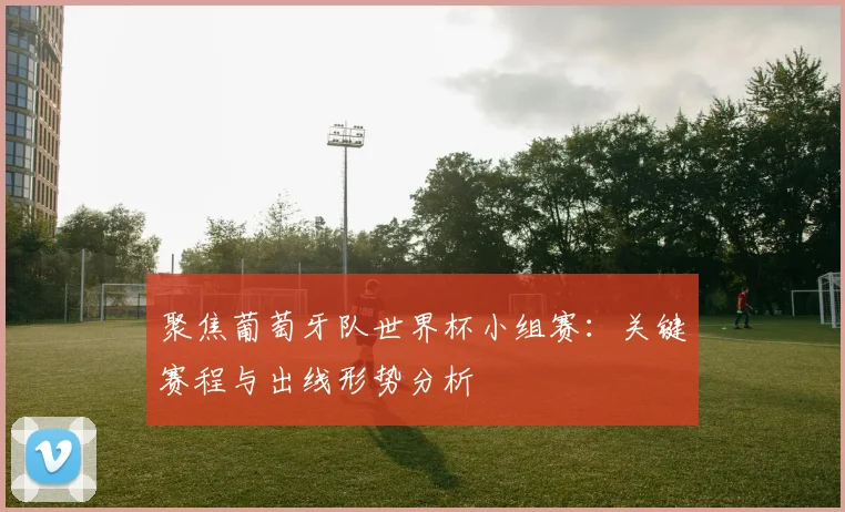 聚焦葡萄牙队世界杯小组赛：关键赛程与出线形势分析