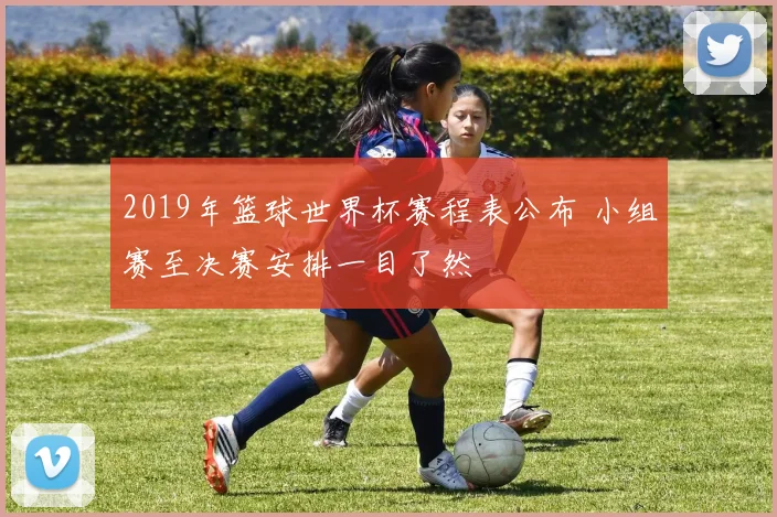 2019年篮球世界杯赛程表公布 小组赛至决赛安排一目了然