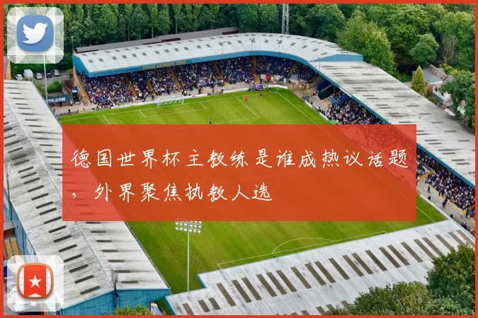 德国世界杯主教练是谁成热议话题，外界聚焦执教人选