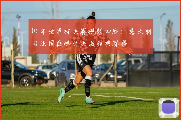 06年世界杯决赛视频回顾：意大利与法国巅峰对决成经典赛事