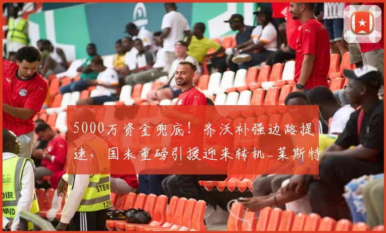 5000万资金兜底！齐沃补强边路提速，国米重磅引援迎来转机_莱斯特拉_谈判_亚特兰大