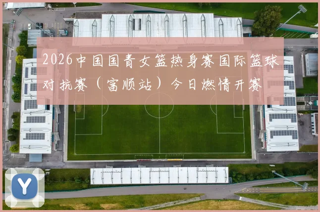 2026中国国青女篮热身赛国际篮球对抗赛（富顺站）今日燃情开赛