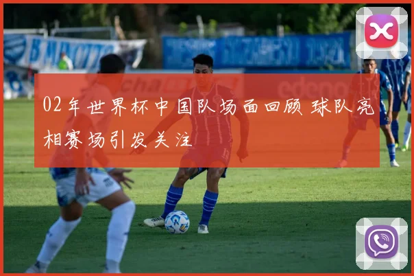 02年世界杯中国队场面回顾 球队亮相赛场引发关注