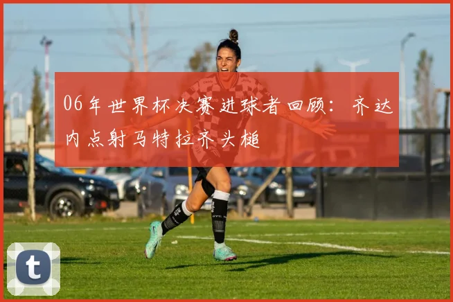 06年世界杯决赛进球者回顾：齐达内点射马特拉齐头槌