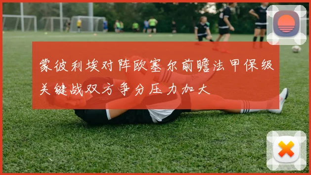 蒙彼利埃对阵欧塞尔前瞻法甲保级关键战双方争分压力加大
