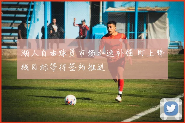 湖人自由球员市场加速补强 盯上锋线目标等待签约推进