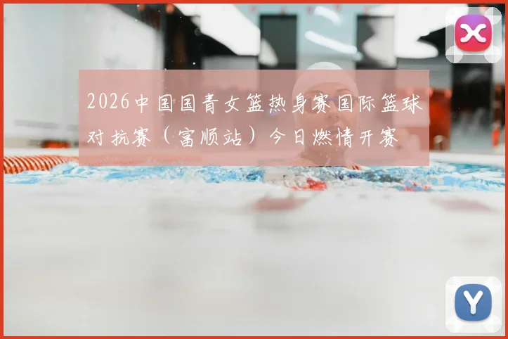 2026中国国青女篮热身赛国际篮球对抗赛（富顺站）今日燃情开赛