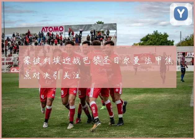 蒙彼利埃迎战巴黎圣日尔曼 法甲焦点对决引关注